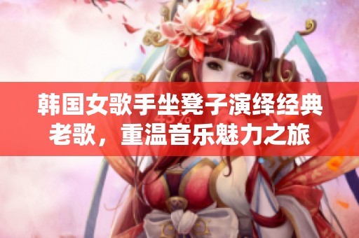 韩国女歌手坐凳子演绎经典老歌，重温音乐魅力之旅