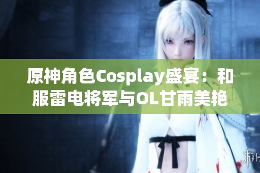 原神角色Cosplay盛宴：和服雷电将军与OL甘雨美艳亮相