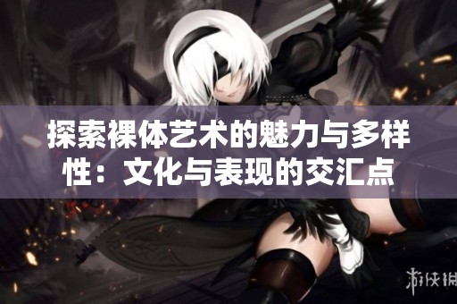 探索裸体艺术的魅力与多样性：文化与表现的交汇点