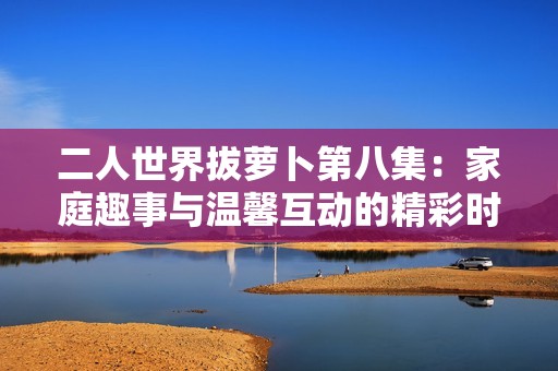 二人世界拔萝卜第八集：家庭趣事与温馨互动的精彩时刻