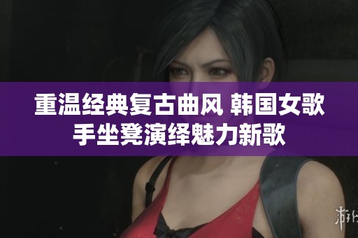 重温经典复古曲风 韩国女歌手坐凳演绎魅力新歌