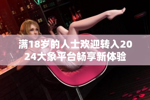 满18岁的人士欢迎转入2024大象平台畅享新体验