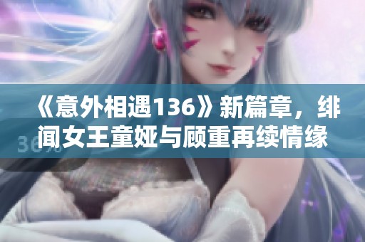 《意外相遇136》新篇章，绯闻女王童娅与顾重再续情缘