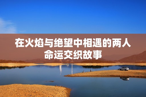 在火焰与绝望中相遇的两人命运交织故事