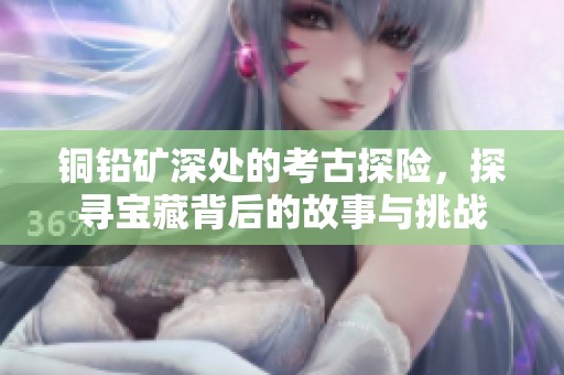 铜铅矿深处的考古探险，探寻宝藏背后的故事与挑战