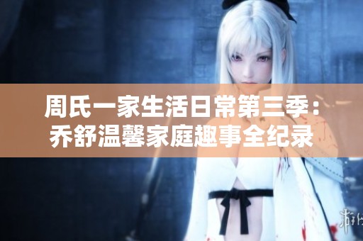 周氏一家生活日常第三季：乔舒温馨家庭趣事全纪录