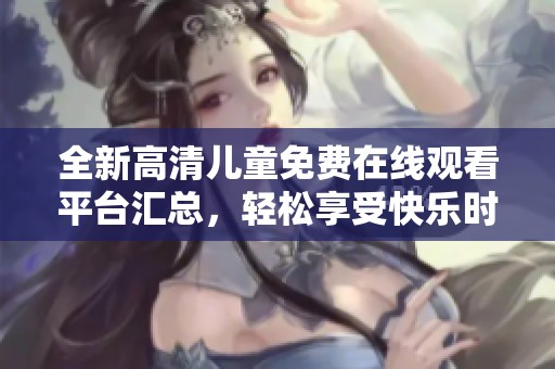 全新高清儿童免费在线观看平台汇总，轻松享受快乐时光