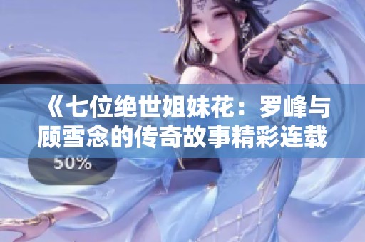 《七位绝世姐妹花：罗峰与顾雪念的传奇故事精彩连载》