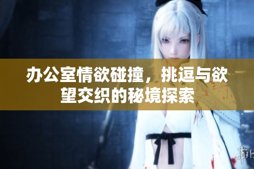 办公室情欲碰撞，挑逗与欲望交织的秘境探索