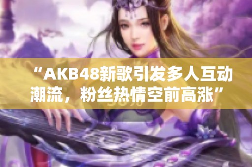 “AKB48新歌引发多人互动潮流，粉丝热情空前高涨”