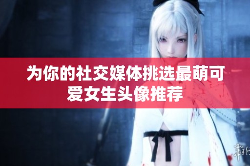为你的社交媒体挑选最萌可爱女生头像推荐
