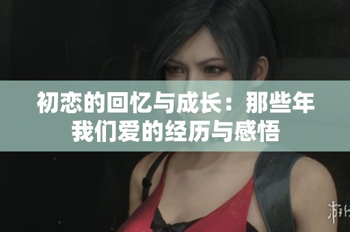 初恋的回忆与成长：那些年我们爱的经历与感悟