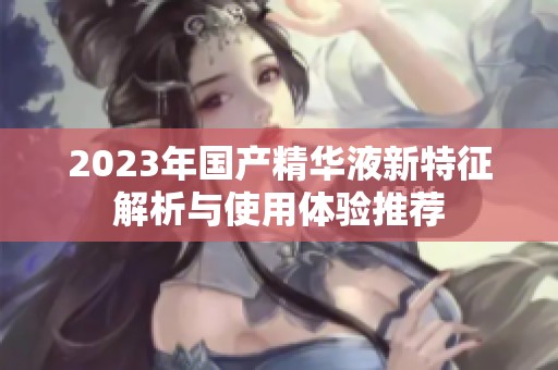 2023年国产精华液新特征解析与使用体验推荐