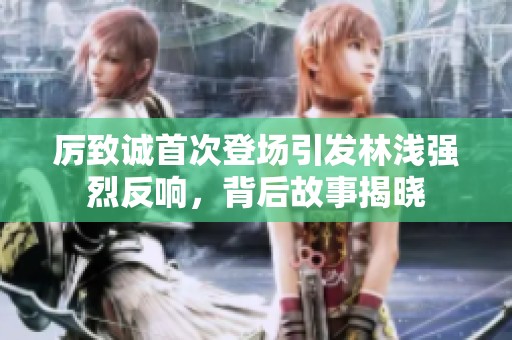 厉致诚首次登场引发林浅强烈反响，背后故事揭晓