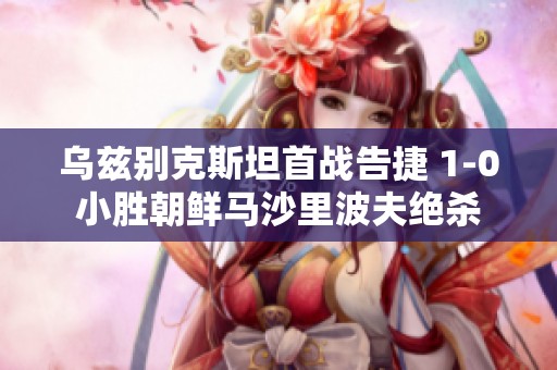 乌兹别克斯坦首战告捷 1-0小胜朝鲜马沙里波夫绝杀
