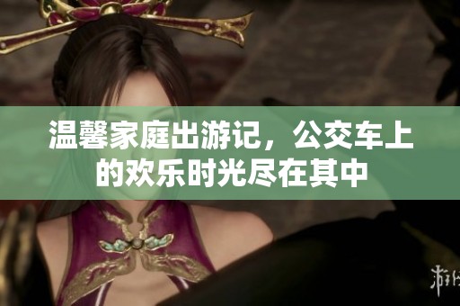 温馨家庭出游记，公交车上的欢乐时光尽在其中