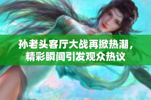 孙老头客厅大战再掀热潮，精彩瞬间引发观众热议
