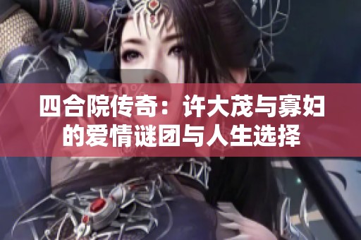 四合院传奇：许大茂与寡妇的爱情谜团与人生选择