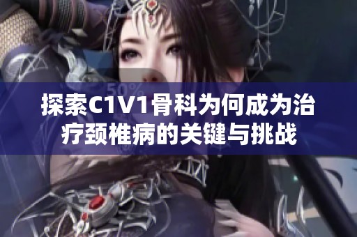 探索C1V1骨科为何成为治疗颈椎病的关键与挑战