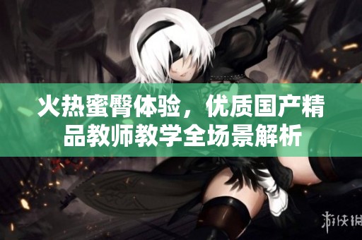 火热蜜臀体验，优质国产精品教师教学全场景解析