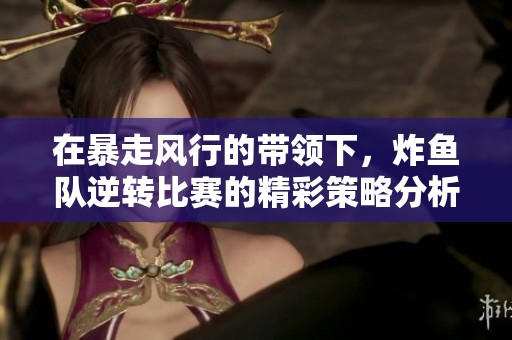 在暴走风行的带领下，炸鱼队逆转比赛的精彩策略分析