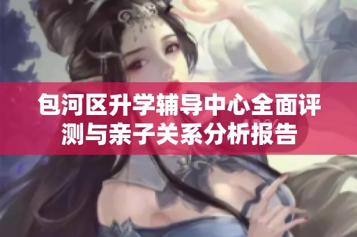 包河区升学辅导中心全面评测与亲子关系分析报告