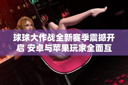 球球大作战全新赛季震撼开启 安卓与苹果玩家全面互通体验