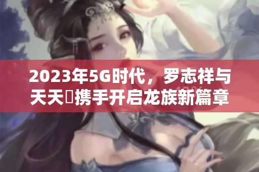 2023年5G时代，罗志祥与天天奭携手开启龙族新篇章