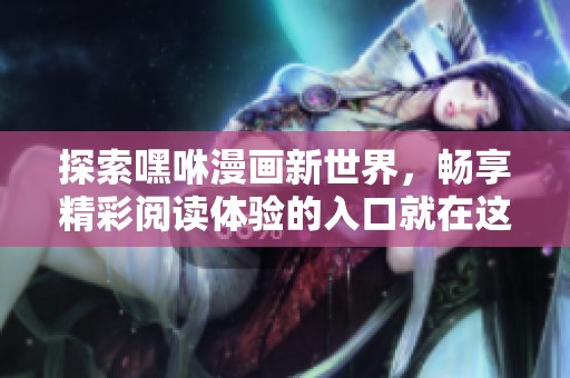 探索嘿咻漫画新世界，畅享精彩阅读体验的入口就在这里