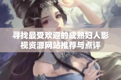 寻找最受欢迎的成熟妇人影视资源网站推荐与点评