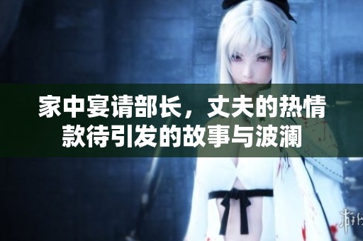 家中宴请部长，丈夫的热情款待引发的故事与波澜