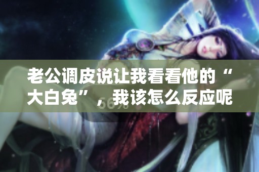 老公调皮说让我看看他的“大白兔”，我该怎么反应呢