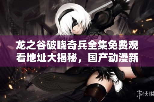 龙之谷破晓奇兵全集免费观看地址大揭秘，国产动漫新篇上线