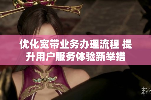 优化宽带业务办理流程 提升用户服务体验新举措