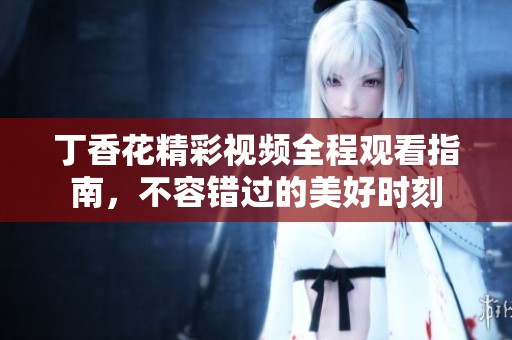 丁香花精彩视频全程观看指南，不容错过的美好时刻