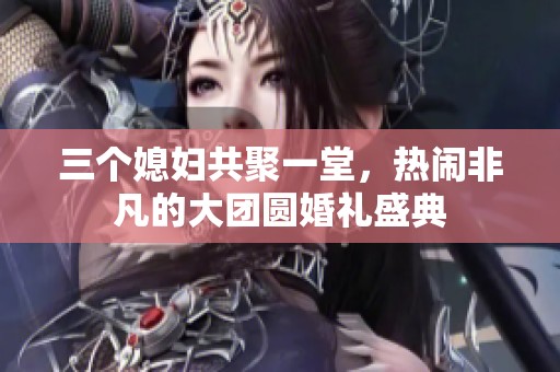 三个媳妇共聚一堂，热闹非凡的大团圆婚礼盛典
