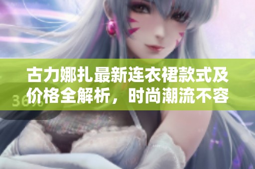 古力娜扎最新连衣裙款式及价格全解析，时尚潮流不容错过