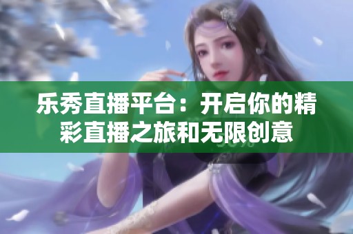 乐秀直播平台：开启你的精彩直播之旅和无限创意