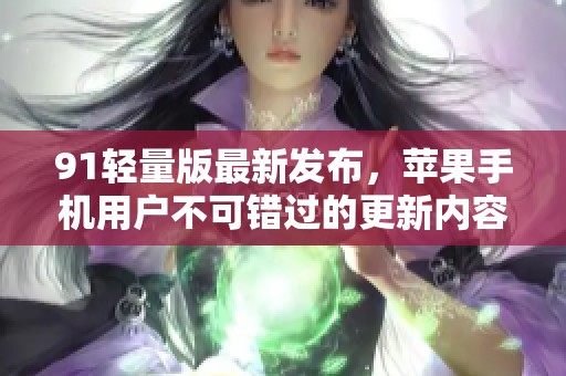 91轻量版最新发布，苹果手机用户不可错过的更新内容！