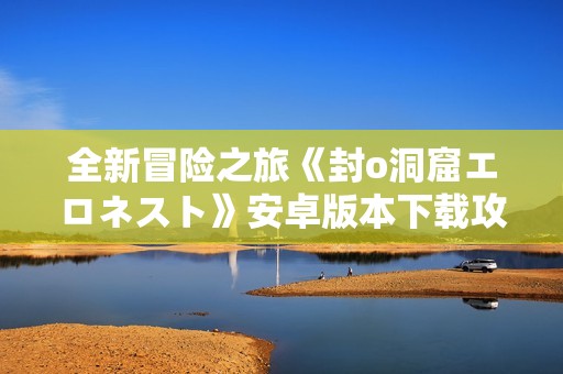 全新冒险之旅《封o洞窟エロネスト》安卓版本下载攻略分享