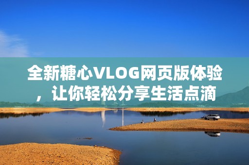 全新糖心VLOG网页版体验，让你轻松分享生活点滴