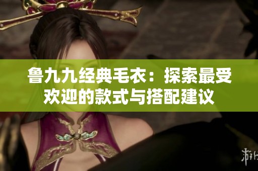 鲁九九经典毛衣：探索最受欢迎的款式与搭配建议