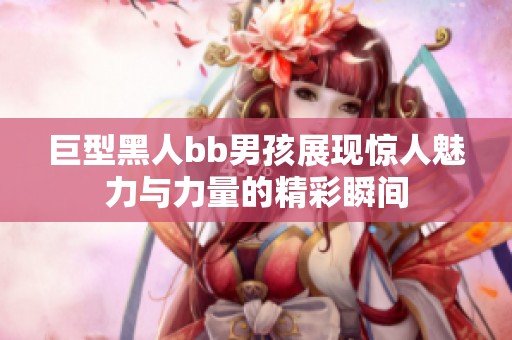 巨型黑人bb男孩展现惊人魅力与力量的精彩瞬间