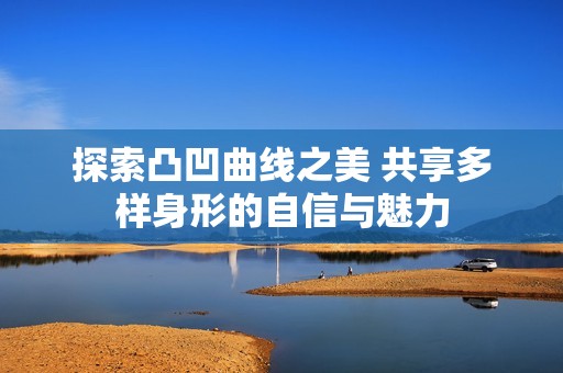 探索凸凹曲线之美 共享多样身形的自信与魅力