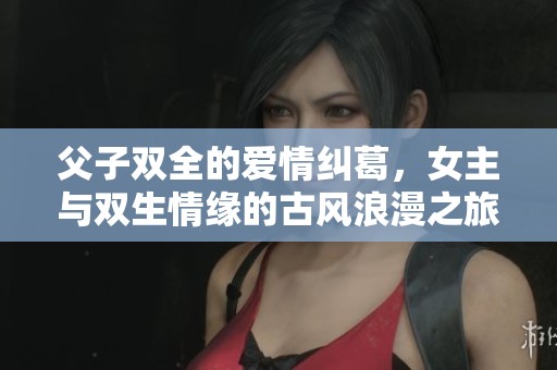 父子双全的爱情纠葛，女主与双生情缘的古风浪漫之旅
