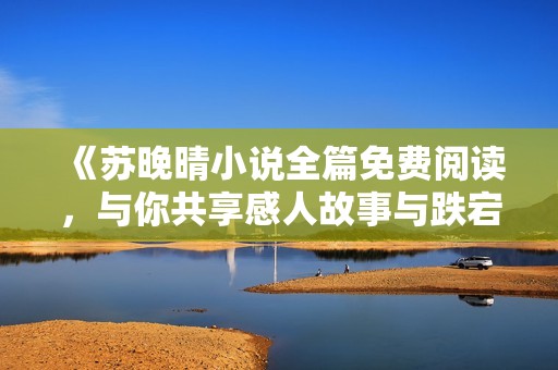 《苏晚晴小说全篇免费阅读，与你共享感人故事与跌宕情节》