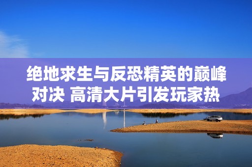 绝地求生与反恐精英的巅峰对决 高清大片引发玩家热议