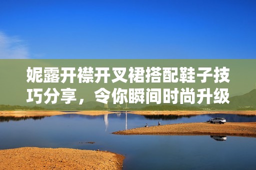 妮露开襟开叉裙搭配鞋子技巧分享，令你瞬间时尚升级