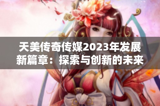 天美传奇传媒2023年发展新篇章：探索与创新的未来之路