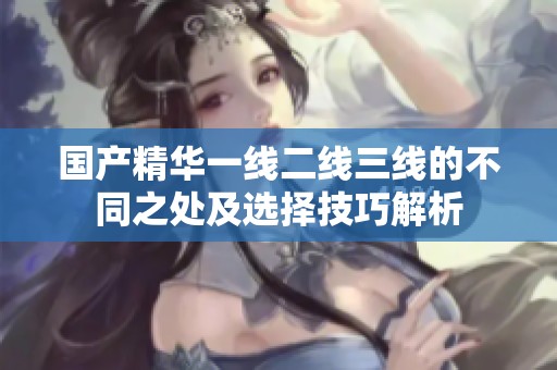 国产精华一线二线三线的不同之处及选择技巧解析
